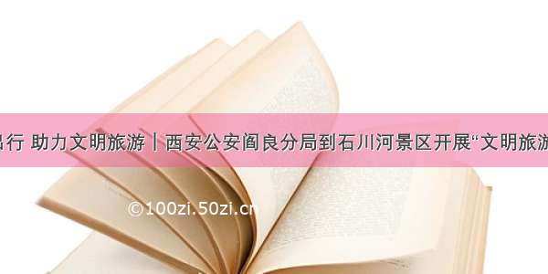 推动文明出行 助力文明旅游｜西安公安阎良分局到石川河景区开展“文明旅游”宣传活动