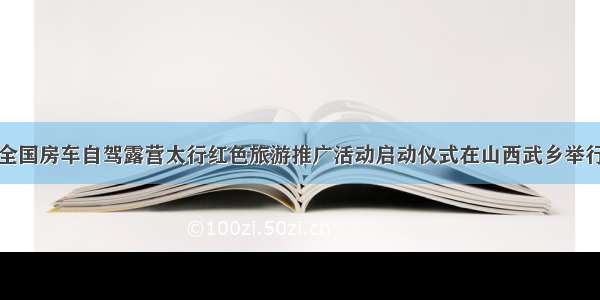 全国房车自驾露营太行红色旅游推广活动启动仪式在山西武乡举行