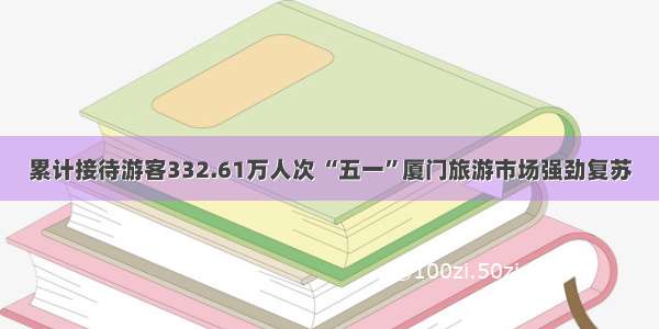 累计接待游客332.61万人次 “五一”厦门旅游市场强劲复苏