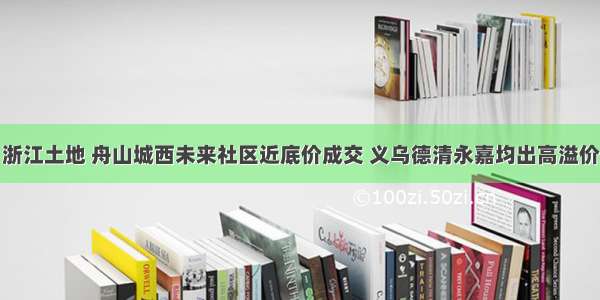 浙江土地 舟山城西未来社区近底价成交 义乌德清永嘉均出高溢价