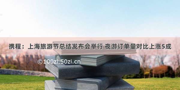 携程：上海旅游节总结发布会举行 夜游订单量对比上涨5成