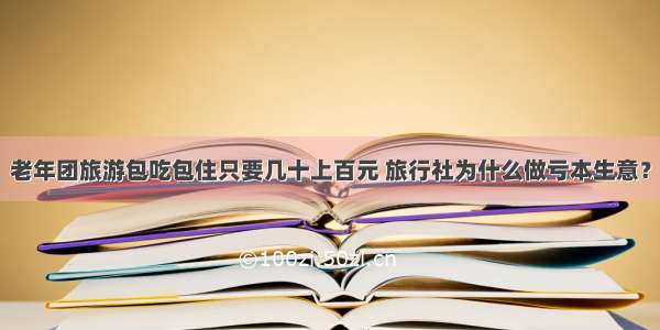 老年团旅游包吃包住只要几十上百元 旅行社为什么做亏本生意？