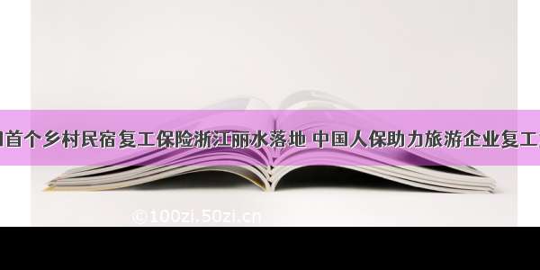 全国首个乡村民宿复工保险浙江丽水落地 中国人保助力旅游企业复工复产