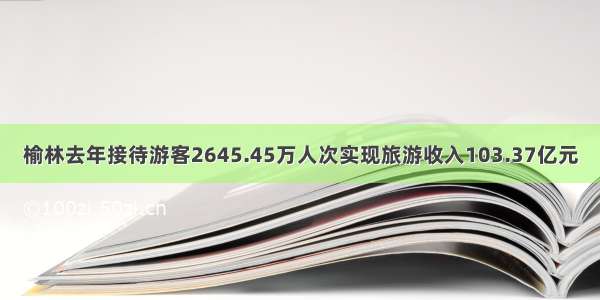 榆林去年接待游客2645.45万人次实现旅游收入103.37亿元