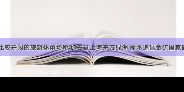 盘点地方比较开阔的旅游休闲场所 你去过上海东方绿洲 丽水遂昌金矿国家矿山公园吗