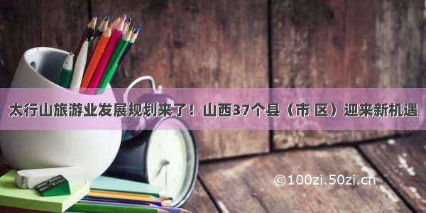 太行山旅游业发展规划来了！山西37个县（市 区）迎来新机遇