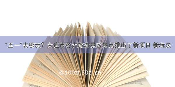 “五一”去哪玩？大连市各大旅游景区景点推出了新项目 新玩法