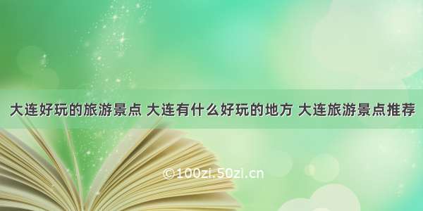 大连好玩的旅游景点 大连有什么好玩的地方 大连旅游景点推荐