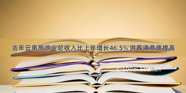 去年云南旅游业总收入比上年增长46.5% 游客满意度提高