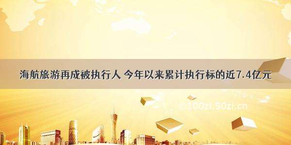 海航旅游再成被执行人 今年以来累计执行标的近7.4亿元