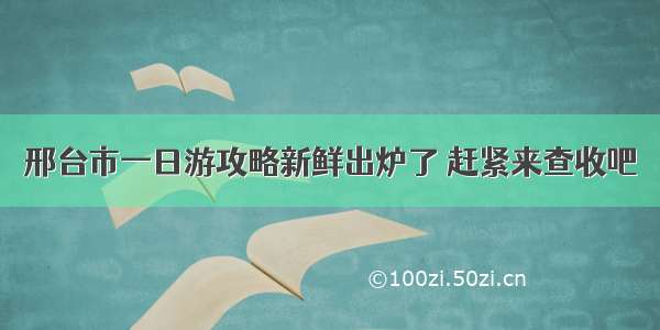 邢台市一日游攻略新鲜出炉了 赶紧来查收吧