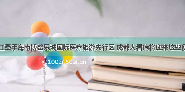 温江牵手海南博鳌乐城国际医疗旅游先行区 成都人看病将迎来这些便利