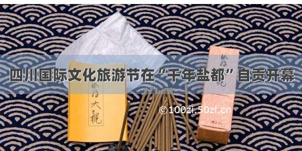 四川国际文化旅游节在“千年盐都”自贡开幕