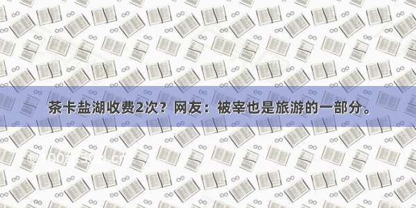 茶卡盐湖收费2次？网友：被宰也是旅游的一部分。