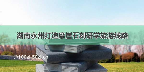 湖南永州打造摩崖石刻研学旅游线路