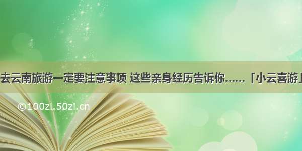 去云南旅游一定要注意事项 这些亲身经历告诉你……「小云喜游」