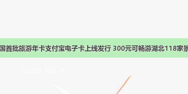 全国首批旅游年卡支付宝电子卡上线发行 300元可畅游湖北118家景区