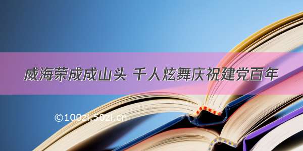 威海荣成成山头 千人炫舞庆祝建党百年