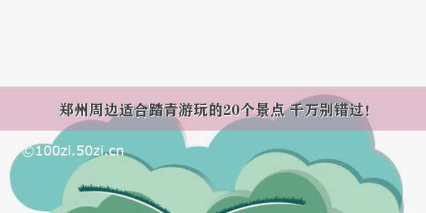 郑州周边适合踏青游玩的20个景点 千万别错过！