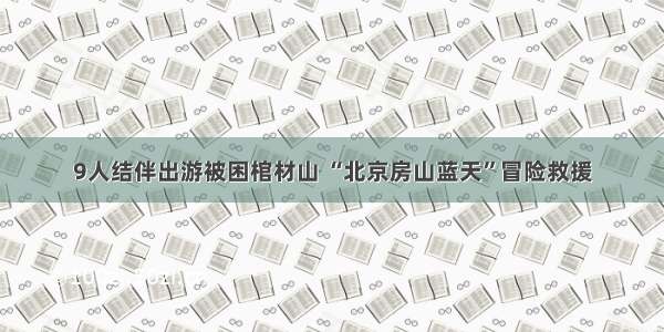 9人结伴出游被困棺材山 “北京房山蓝天”冒险救援