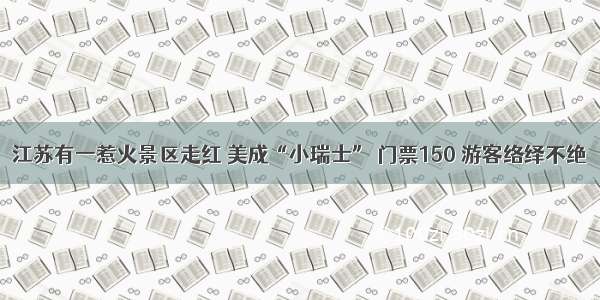 江苏有一惹火景区走红 美成“小瑞士” 门票150 游客络绎不绝