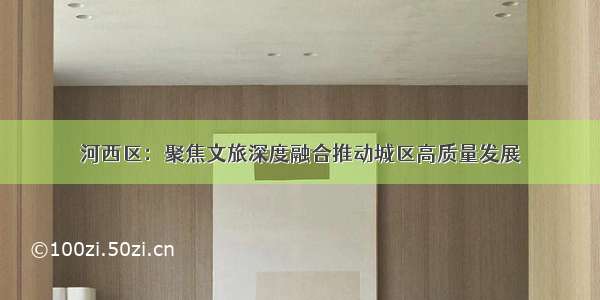 河西区：聚焦文旅深度融合推动城区高质量发展