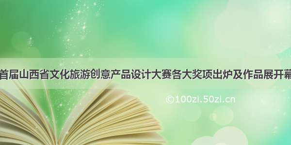 首届山西省文化旅游创意产品设计大赛各大奖项出炉及作品展开幕