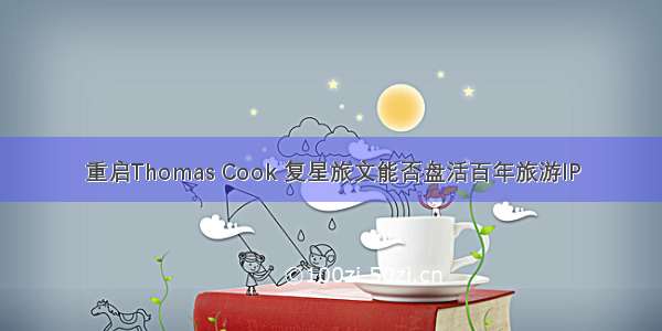 重启Thomas Cook 复星旅文能否盘活百年旅游IP