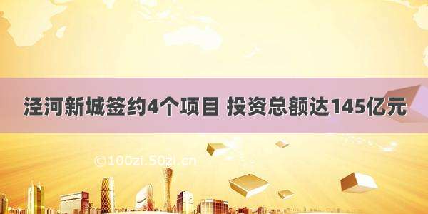 泾河新城签约4个项目 投资总额达145亿元
