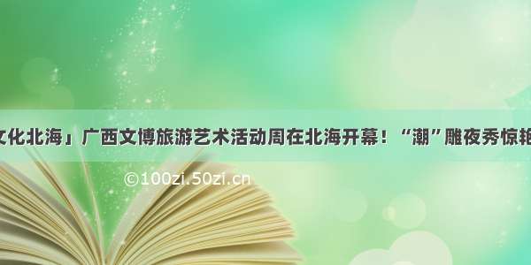 「文化北海」广西文博旅游艺术活动周在北海开幕！“潮”雕夜秀惊艳四方