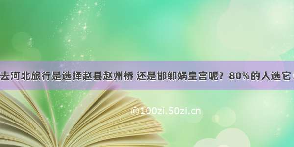 去河北旅行是选择赵县赵州桥 还是邯郸娲皇宫呢？80%的人选它！