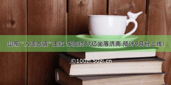 山东“人造古镇”走红 斥资约37亿坐落济南 预计9月份上线！