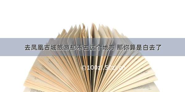 去凤凰古城旅游却不去这个地方 那你算是白去了