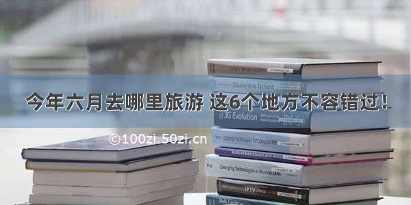 今年六月去哪里旅游 这6个地方不容错过！