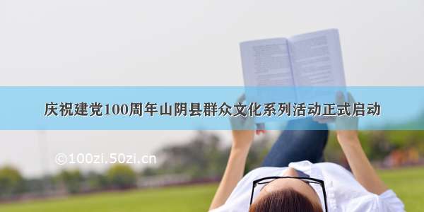庆祝建党100周年山阴县群众文化系列活动正式启动