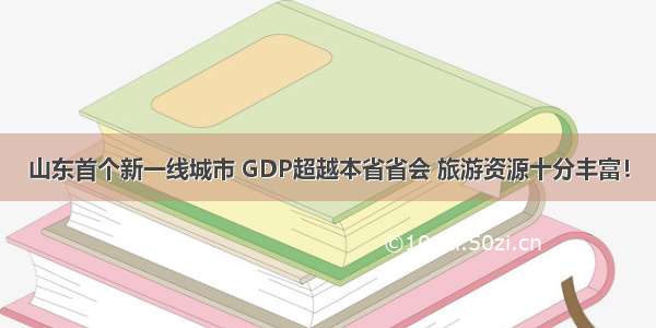 山东首个新一线城市 GDP超越本省省会 旅游资源十分丰富！