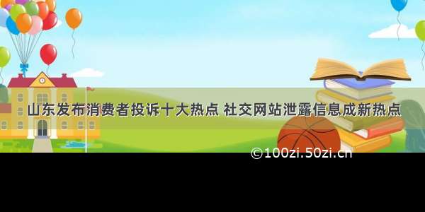 山东发布消费者投诉十大热点 社交网站泄露信息成新热点