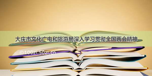 大庆市文化广电和旅游局深入学习贯彻全国两会精神