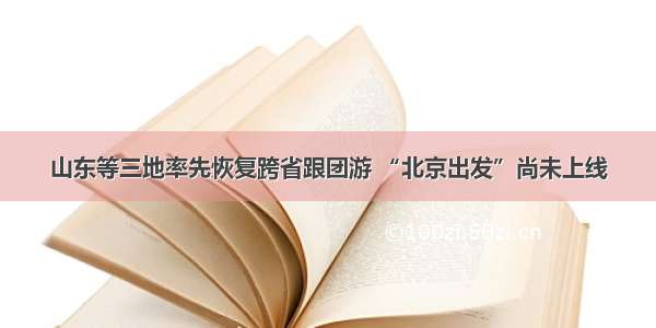 山东等三地率先恢复跨省跟团游 “北京出发”尚未上线