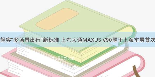 打造轻客“多场景出行”新标准 上汽大通MAXUS V90墨于上海车展首次亮相