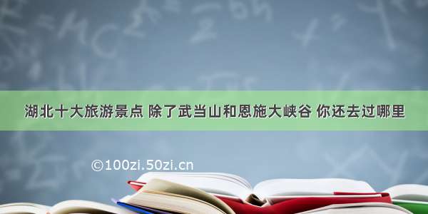 湖北十大旅游景点 除了武当山和恩施大峡谷 你还去过哪里