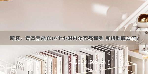 研究：青蒿素能在16个小时内杀死癌细胞 真相到底如何？