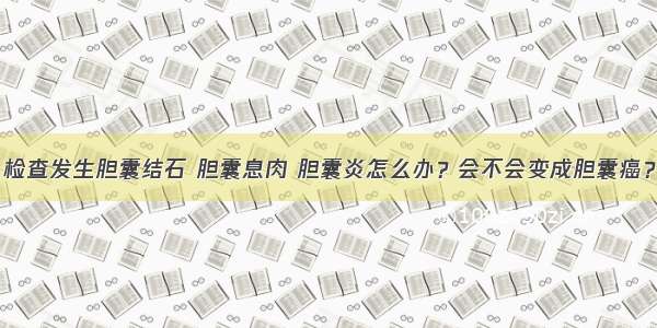 检查发生胆囊结石 胆囊息肉 胆囊炎怎么办？会不会变成胆囊癌？