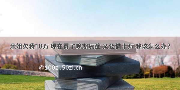 亲姐欠我18万 现在得了晚期癌症 又要借十万 我该怎么办？