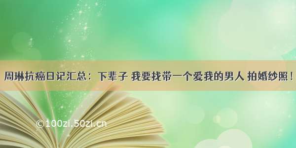 周琳抗癌日记汇总：下辈子 我要找带一个爱我的男人 拍婚纱照！