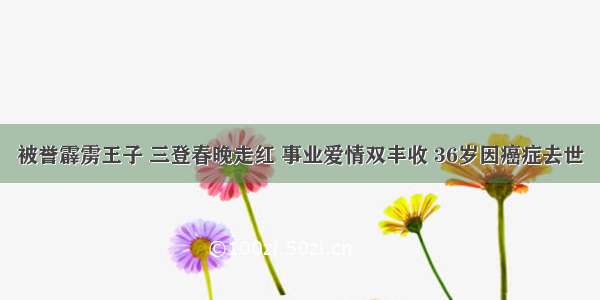 被誉霹雳王子 三登春晚走红 事业爱情双丰收 36岁因癌症去世