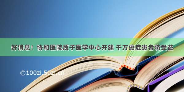 好消息！协和医院质子医学中心开建 千万癌症患者将受益