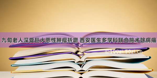 九旬老人深受巨大恶性肿瘤折磨 西安医生多学科联合施术除病痛