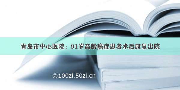 青岛市中心医院：91岁高龄癌症患者术后康复出院