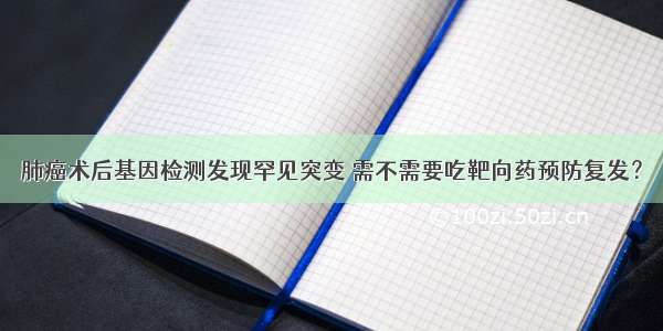 肺癌术后基因检测发现罕见突变 需不需要吃靶向药预防复发？